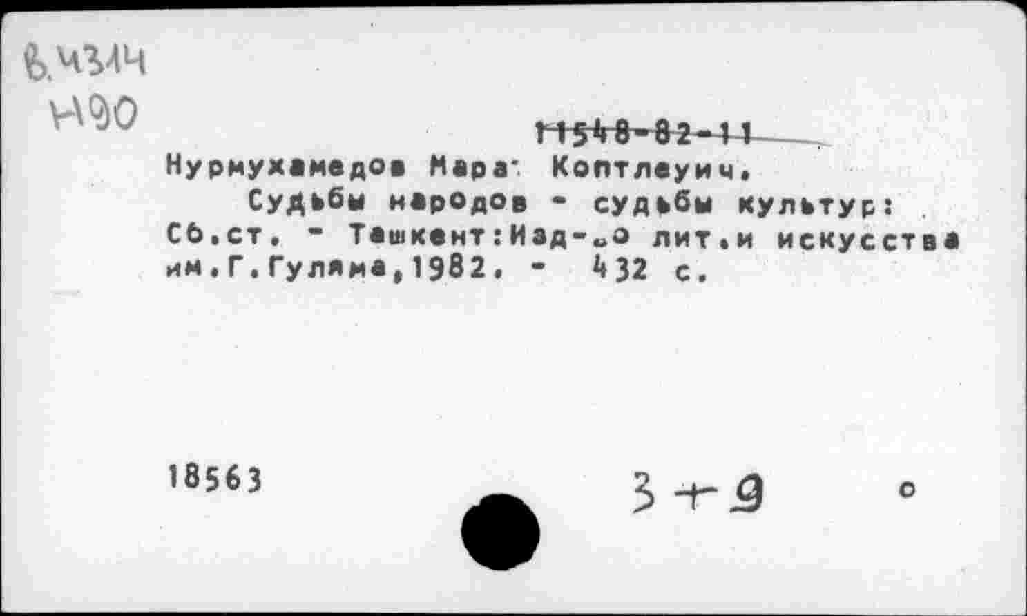 ﻿в.ч'мч
Н2Ю
т+*-82-д I Нурмухамедов Мара: Коптлеуич. Судьбы народов - судьбы культур: Сб.ст. - Ташкент:Изд-„о лит.и искусства им.Г.Гуляма,1982. -	432 с.
18563
3 ~Г
о